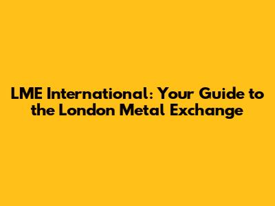 LME International: Your Guide to the London Metal Exchange