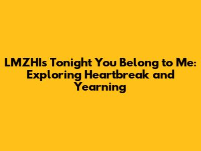 LMZHI's 'Tonight You Belong to Me': Exploring Heartbreak and Yearning