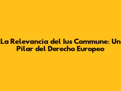 La Relevancia del Ius Commune: Un Pilar del Derecho Europeo