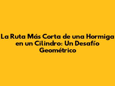 La Ruta Más Corta de una Hormiga en un Cilindro: Un Desafío Geométrico