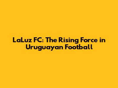 LaLuz FC: The Rising Force in Uruguayan Football