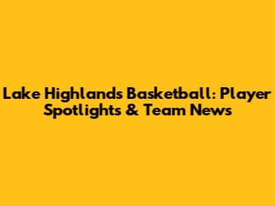 Lake Highlands Basketball: Player Spotlights & Team News