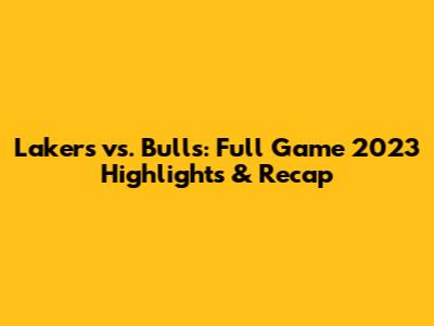 Lakers vs. Bulls: Full Game 2023 Highlights & Recap