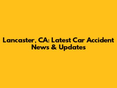 Lancaster, CA: Latest Car Accident News & Updates