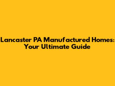 Lancaster PA Manufactured Homes: Your Ultimate Guide