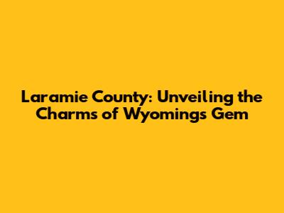 Laramie County: Unveiling the Charms of Wyoming's Gem