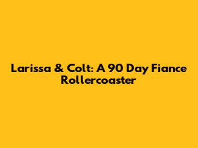 Larissa & Colt: A 90 Day Fiance Rollercoaster