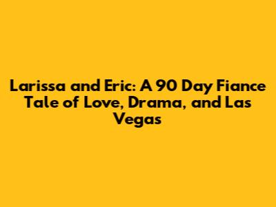 Larissa and Eric: A 90 Day Fiance Tale of Love, Drama, and Las Vegas