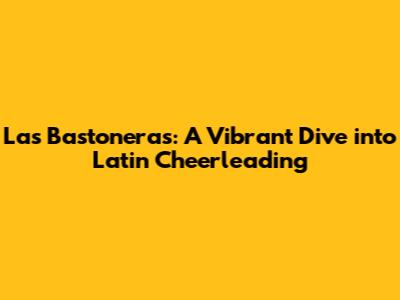Las Bastoneras: A Vibrant Dive into Latin Cheerleading