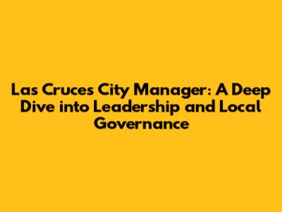 Las Cruces City Manager: A Deep Dive into Leadership and Local Governance