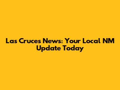 Las Cruces News: Your Local NM Update Today