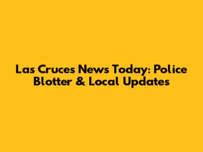 Las Cruces News Today: Police Blotter & Local Updates