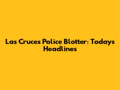 Las Cruces Police Blotter: Today's Headlines