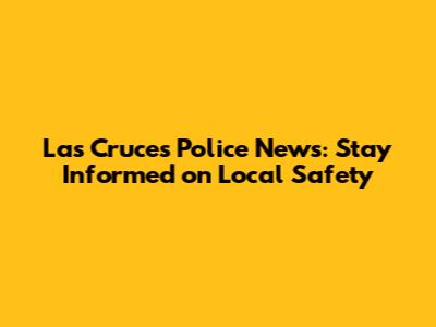 Las Cruces Police News: Stay Informed on Local Safety
