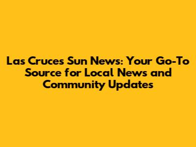 Las Cruces Sun News: Your Go-To Source for Local News and Community Updates