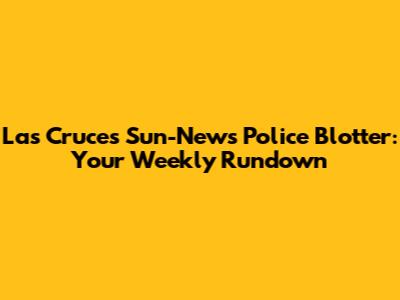 Las Cruces Sun-News Police Blotter: Your Weekly Rundown