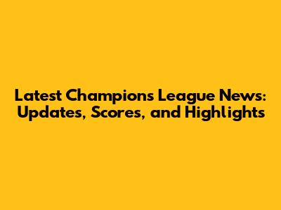 Latest Champions League News: Updates, Scores, and Highlights