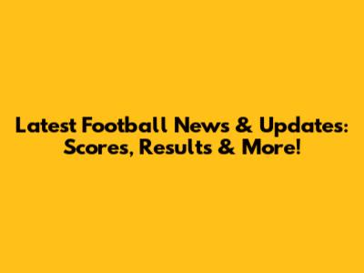 Latest Football News & Updates: Scores, Results & More!