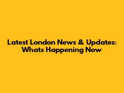 Latest London News & Updates: What's Happening Now