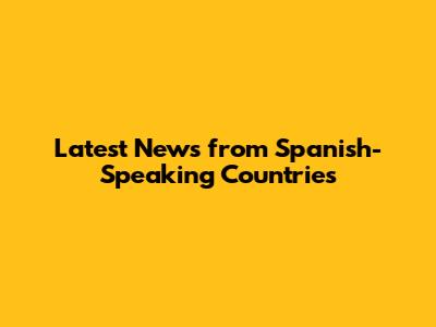 Latest News from Spanish-Speaking Countries
