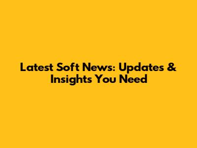 Latest Soft News: Updates & Insights You Need
