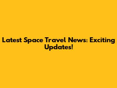 Latest Space Travel News: Exciting Updates!