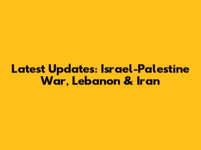 Latest Updates: Israel-Palestine War, Lebanon & Iran
