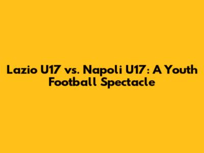 Lazio U17 vs. Napoli U17: A Youth Football Spectacle