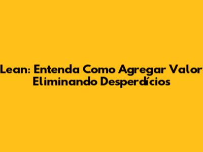 Lean: Entenda Como Agregar Valor Eliminando Desperdícios