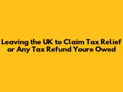 Leaving the UK to Claim Tax Relief or Any Tax Refund You're Owed