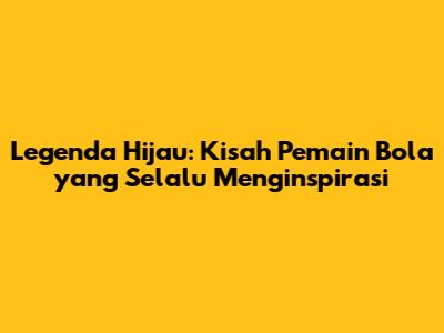 Legenda Hijau: Kisah Pemain Bola yang Selalu Menginspirasi
