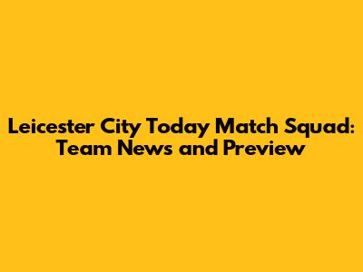 Leicester City Today Match Squad: Team News and Preview