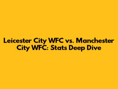 Leicester City WFC vs. Manchester City WFC: Stats Deep Dive