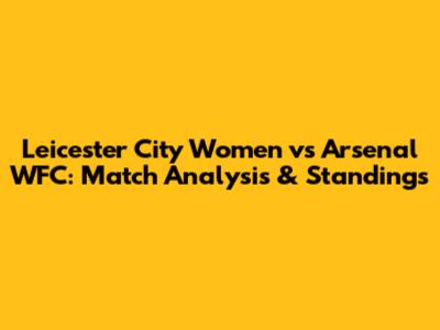 Leicester City Women vs Arsenal WFC: Match Analysis & Standings