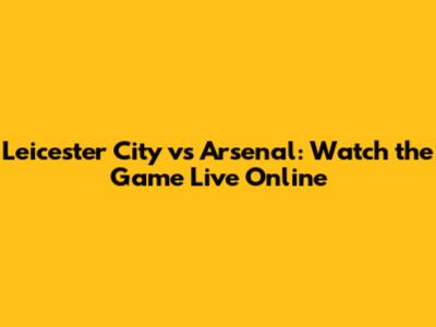 Leicester City vs Arsenal: Watch the Game Live Online