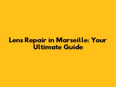 Lens Repair in Marseille: Your Ultimate Guide