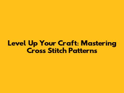 Level Up Your Craft: Mastering Cross Stitch Patterns