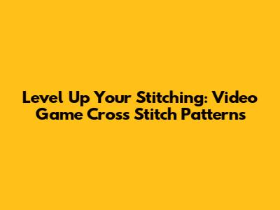 Level Up Your Stitching: Video Game Cross Stitch Patterns