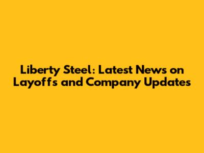 Liberty Steel: Latest News on Layoffs and Company Updates