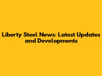 Liberty Steel News: Latest Updates and Developments