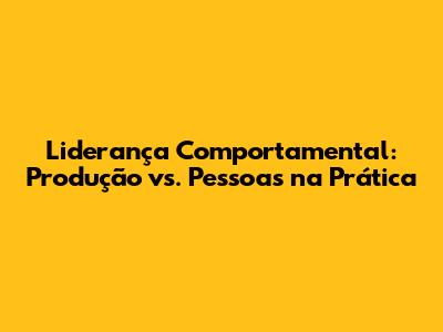 Liderança Comportamental: Produção vs. Pessoas na Prática