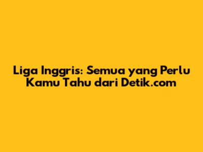 Liga Inggris: Semua yang Perlu Kamu Tahu dari Detik.com
