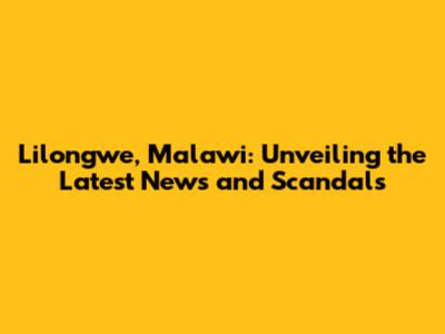 Lilongwe, Malawi: Unveiling the Latest News and Scandals