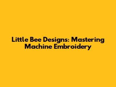 Little Bee Designs: Mastering Machine Embroidery