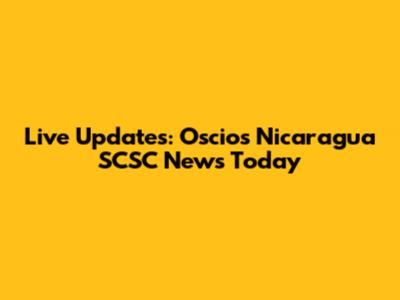 Live Updates: Oscios Nicaragua SCSC News Today