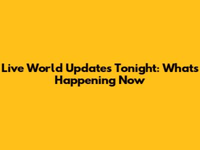 Live World Updates Tonight: What's Happening Now