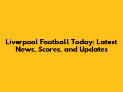 Liverpool Football Today: Latest News, Scores, and Updates