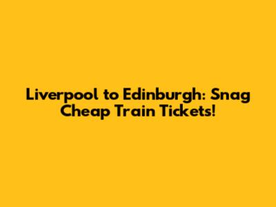 Liverpool to Edinburgh: Snag Cheap Train Tickets!