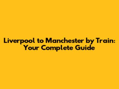 Liverpool to Manchester by Train: Your Complete Guide