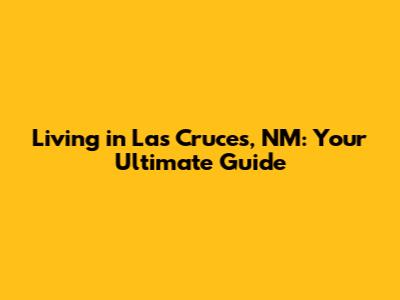 Living in Las Cruces, NM: Your Ultimate Guide